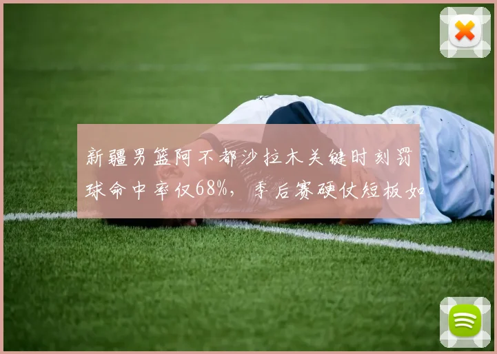 新疆男篮阿不都沙拉木关键时刻罚球命中率仅68%，季后赛硬仗短板如何弥补？