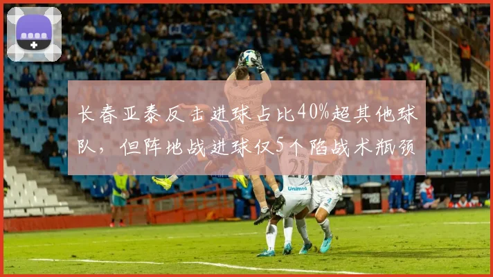 长春亚泰反击进球占比40%超其他球队，但阵地战进球仅5个陷战术瓶颈