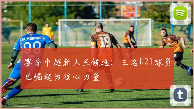赛季中超新人王候选:三名U21球员已崛起为核心力量