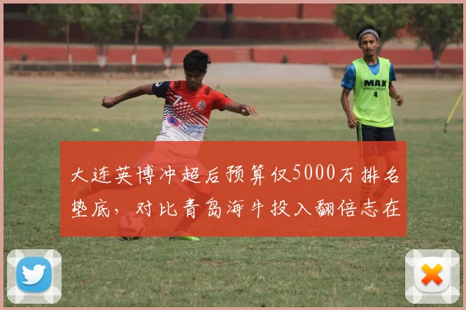 大连英博冲超后预算仅5000万排名垫底,对比青岛海牛投入翻倍志在保级差异鲜明