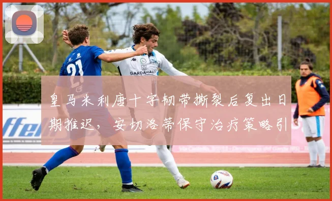 皇马米利唐十字韧带撕裂后复出日期推迟,安切洛蒂保守治疗策略引争议