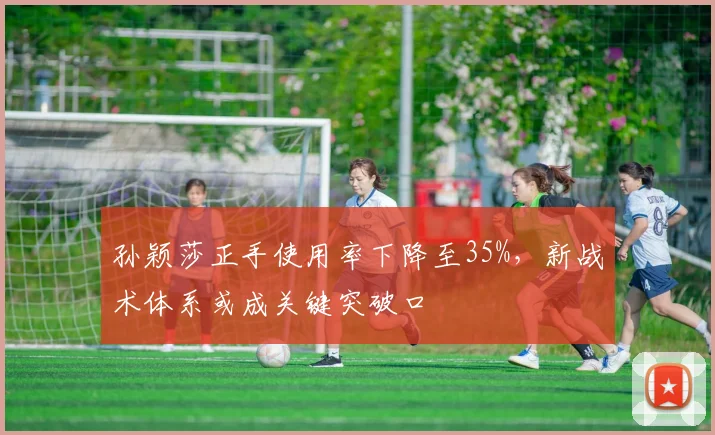 孙颖莎正手使用率下降至35%,新战术体系或成关键突破口