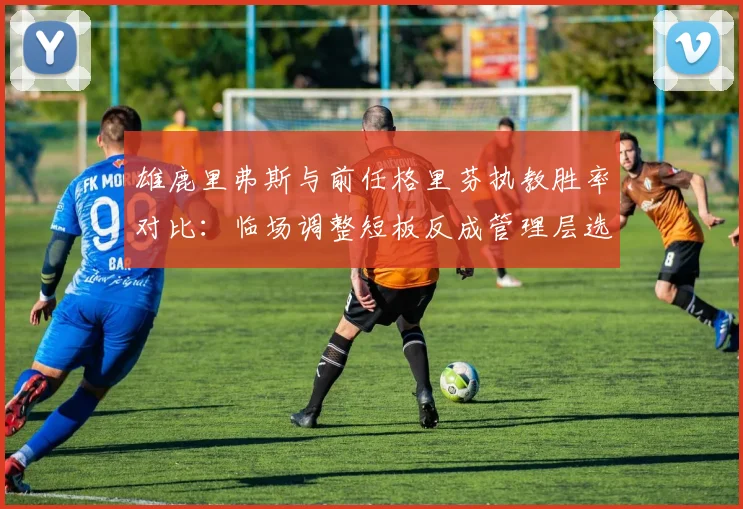 雄鹿里弗斯与前任格里芬执教胜率对比：临场调整短板反成管理层选帅硬伤