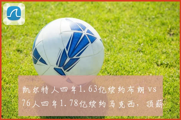 凯尔特人四年1.63亿续约布朗 vs 76人四年1.78亿续约马克西,顶薪性价比之争白热化